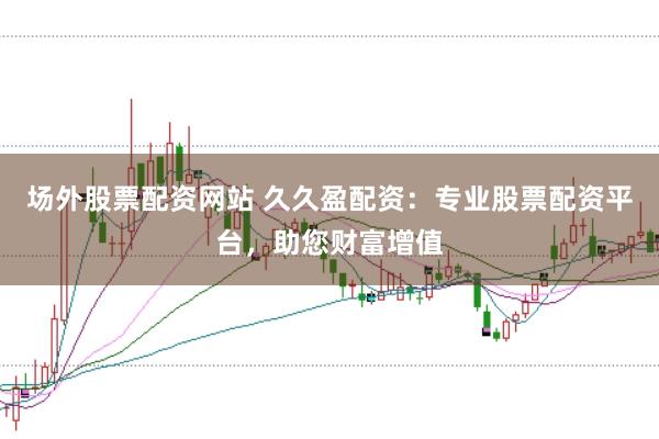 场外股票配资网站 久久盈配资：专业股票配资平台，助您财富增值