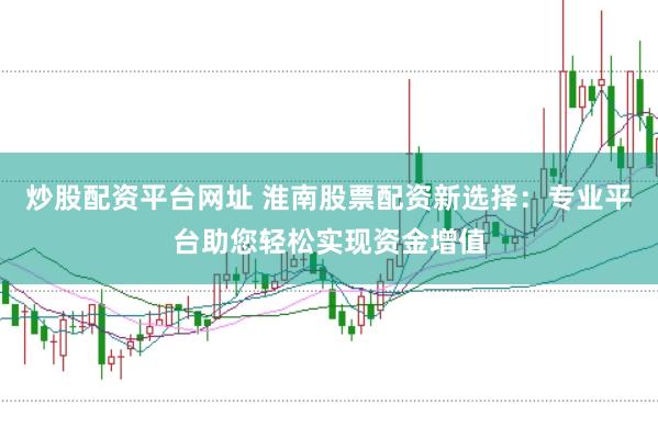 炒股配资平台网址 淮南股票配资新选择：专业平台助您轻松实现资金增值
