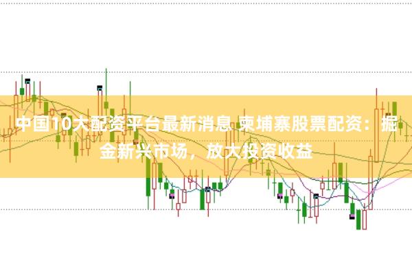 中国10大配资平台最新消息 柬埔寨股票配资：掘金新兴市场，放大投资收益