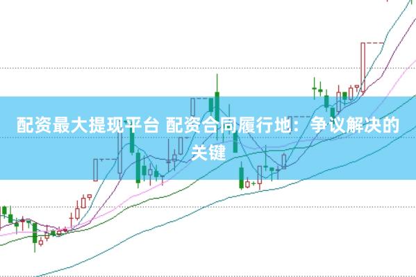 配资最大提现平台 配资合同履行地：争议解决的关键