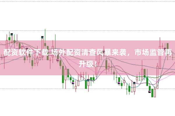 配资软件下载 场外配资清查风暴来袭，市场监管再升级！
