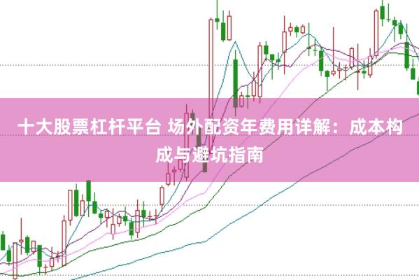 十大股票杠杆平台 场外配资年费用详解：成本构成与避坑指南