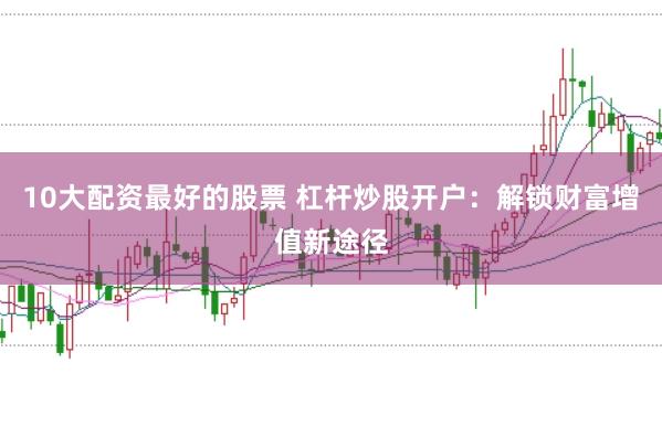 10大配资最好的股票 杠杆炒股开户：解锁财富增值新途径