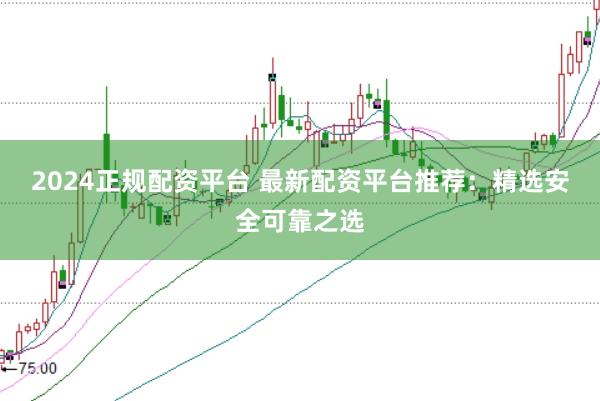 2024正规配资平台 最新配资平台推荐：精选安全可靠之选