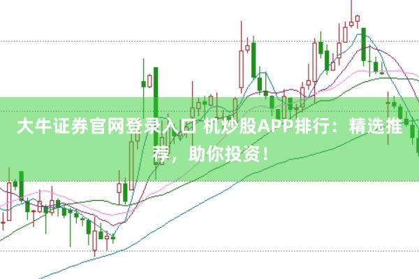 大牛证券官网登录入口 机炒股APP排行：精选推荐，助你投资！