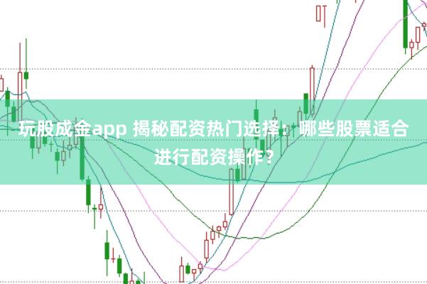 玩股成金app 揭秘配资热门选择：哪些股票适合进行配资操作？