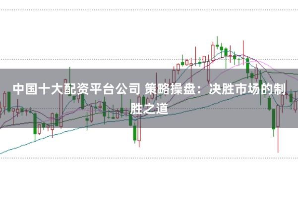 中国十大配资平台公司 策略操盘:决胜市场的制胜之道